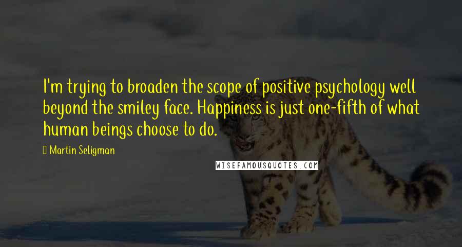 Martin Seligman Quotes: I'm trying to broaden the scope of positive psychology well beyond the smiley face. Happiness is just one-fifth of what human beings choose to do.