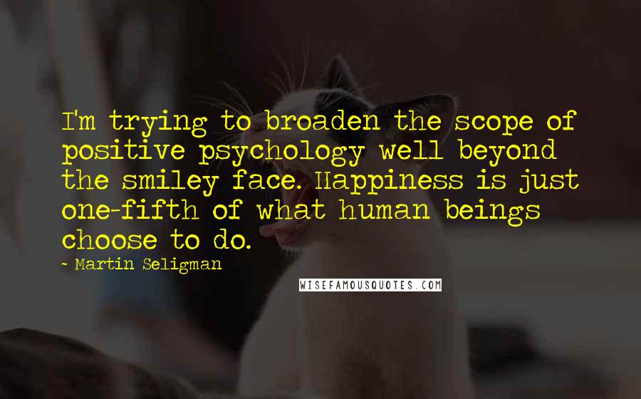 Martin Seligman Quotes: I'm trying to broaden the scope of positive psychology well beyond the smiley face. Happiness is just one-fifth of what human beings choose to do.