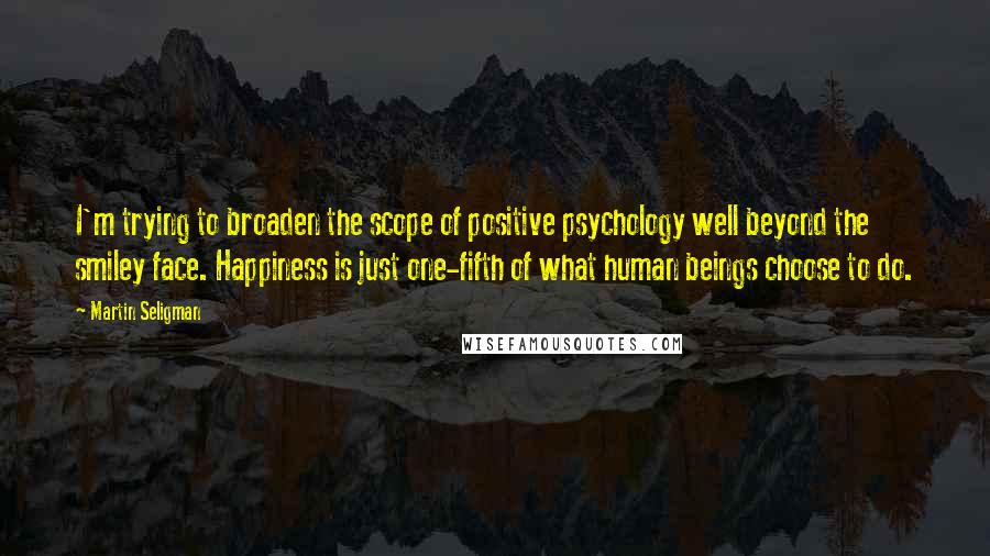 Martin Seligman Quotes: I'm trying to broaden the scope of positive psychology well beyond the smiley face. Happiness is just one-fifth of what human beings choose to do.