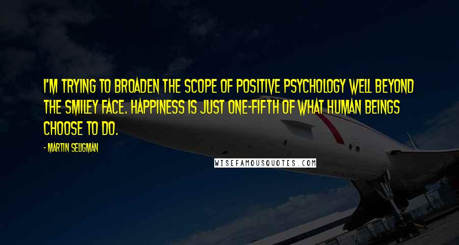 Martin Seligman Quotes: I'm trying to broaden the scope of positive psychology well beyond the smiley face. Happiness is just one-fifth of what human beings choose to do.