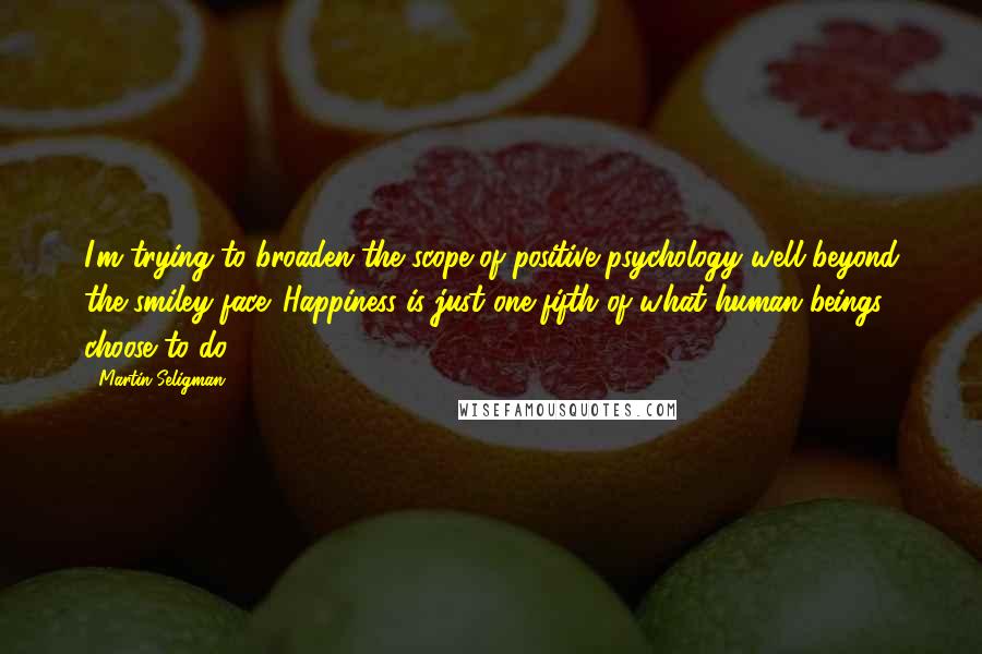 Martin Seligman Quotes: I'm trying to broaden the scope of positive psychology well beyond the smiley face. Happiness is just one-fifth of what human beings choose to do.