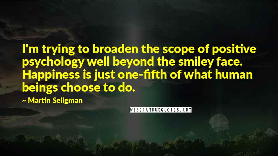 Martin Seligman Quotes: I'm trying to broaden the scope of positive psychology well beyond the smiley face. Happiness is just one-fifth of what human beings choose to do.