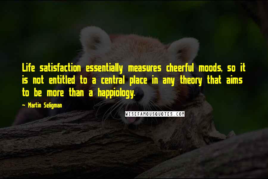 Martin Seligman Quotes: Life satisfaction essentially measures cheerful moods, so it is not entitled to a central place in any theory that aims to be more than a happiology.