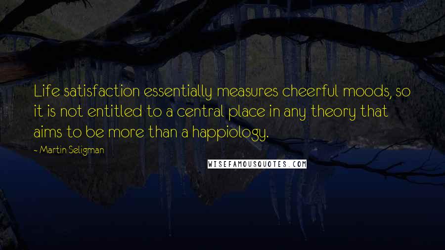 Martin Seligman Quotes: Life satisfaction essentially measures cheerful moods, so it is not entitled to a central place in any theory that aims to be more than a happiology.