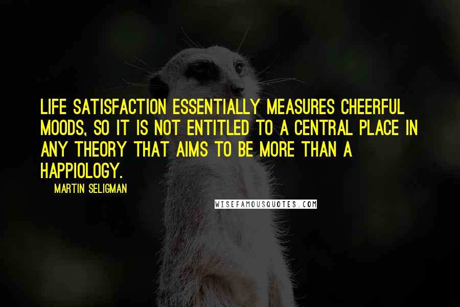 Martin Seligman Quotes: Life satisfaction essentially measures cheerful moods, so it is not entitled to a central place in any theory that aims to be more than a happiology.