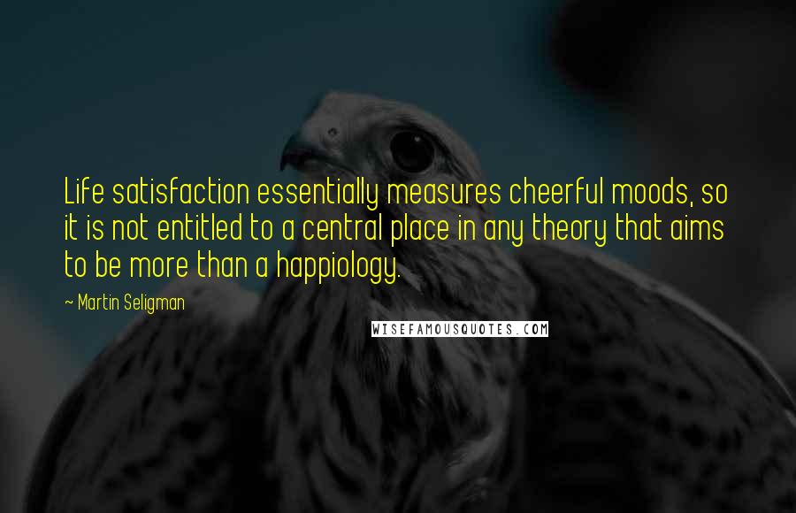 Martin Seligman Quotes: Life satisfaction essentially measures cheerful moods, so it is not entitled to a central place in any theory that aims to be more than a happiology.