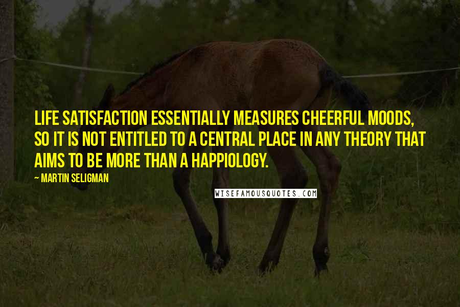 Martin Seligman Quotes: Life satisfaction essentially measures cheerful moods, so it is not entitled to a central place in any theory that aims to be more than a happiology.