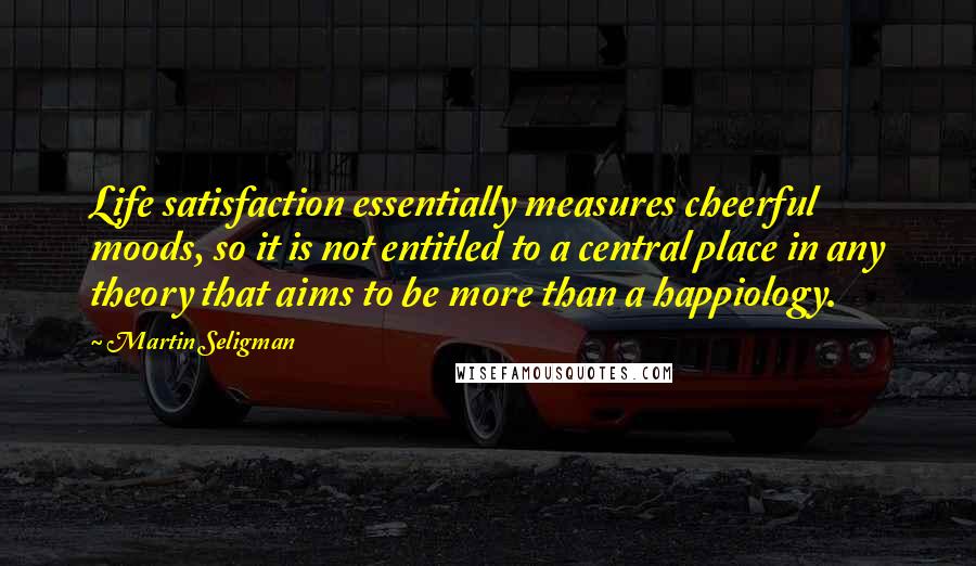 Martin Seligman Quotes: Life satisfaction essentially measures cheerful moods, so it is not entitled to a central place in any theory that aims to be more than a happiology.