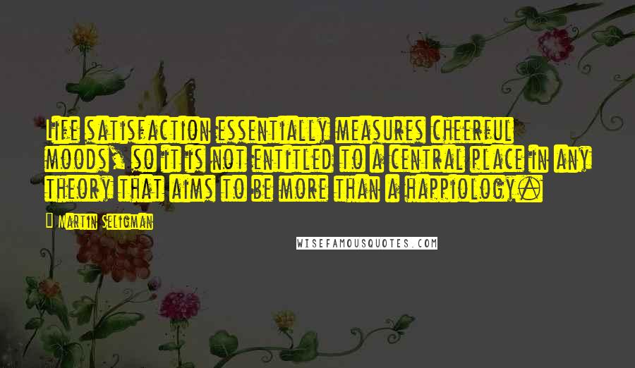 Martin Seligman Quotes: Life satisfaction essentially measures cheerful moods, so it is not entitled to a central place in any theory that aims to be more than a happiology.