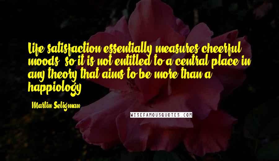 Martin Seligman Quotes: Life satisfaction essentially measures cheerful moods, so it is not entitled to a central place in any theory that aims to be more than a happiology.