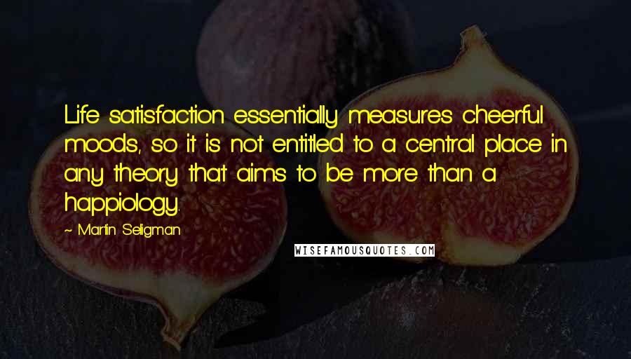 Martin Seligman Quotes: Life satisfaction essentially measures cheerful moods, so it is not entitled to a central place in any theory that aims to be more than a happiology.