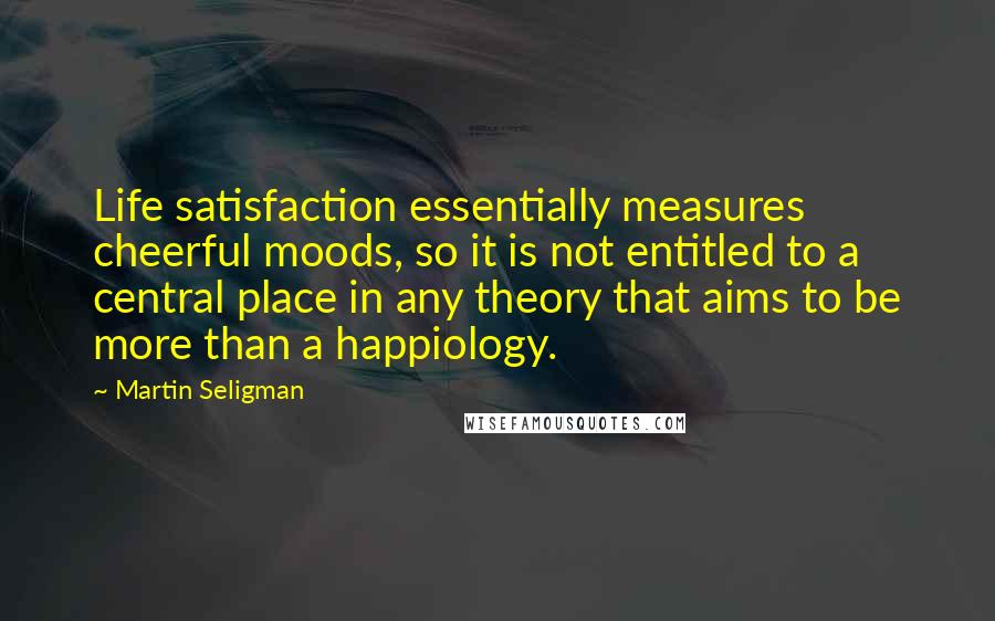 Martin Seligman Quotes: Life satisfaction essentially measures cheerful moods, so it is not entitled to a central place in any theory that aims to be more than a happiology.