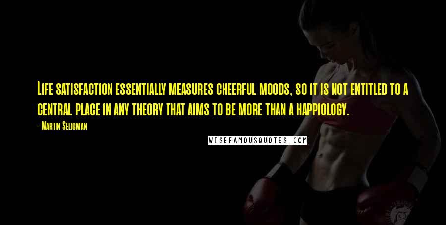 Martin Seligman Quotes: Life satisfaction essentially measures cheerful moods, so it is not entitled to a central place in any theory that aims to be more than a happiology.