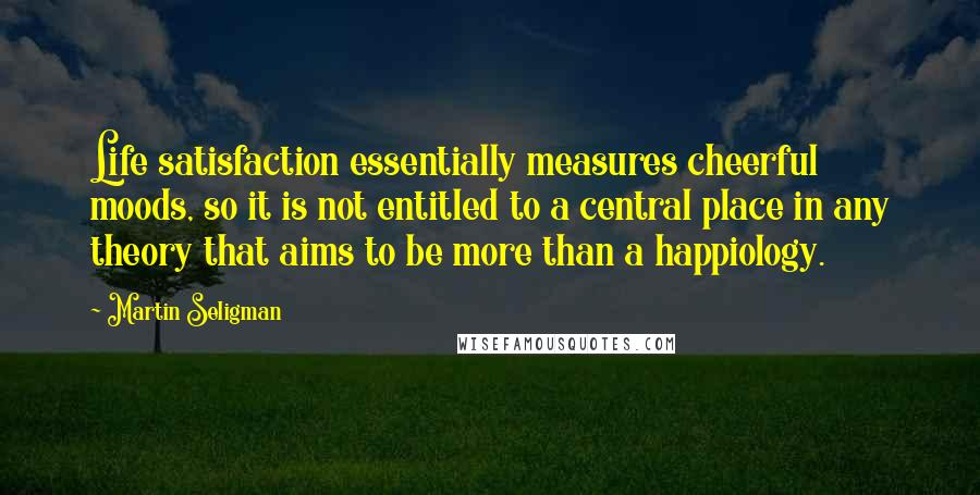 Martin Seligman Quotes: Life satisfaction essentially measures cheerful moods, so it is not entitled to a central place in any theory that aims to be more than a happiology.