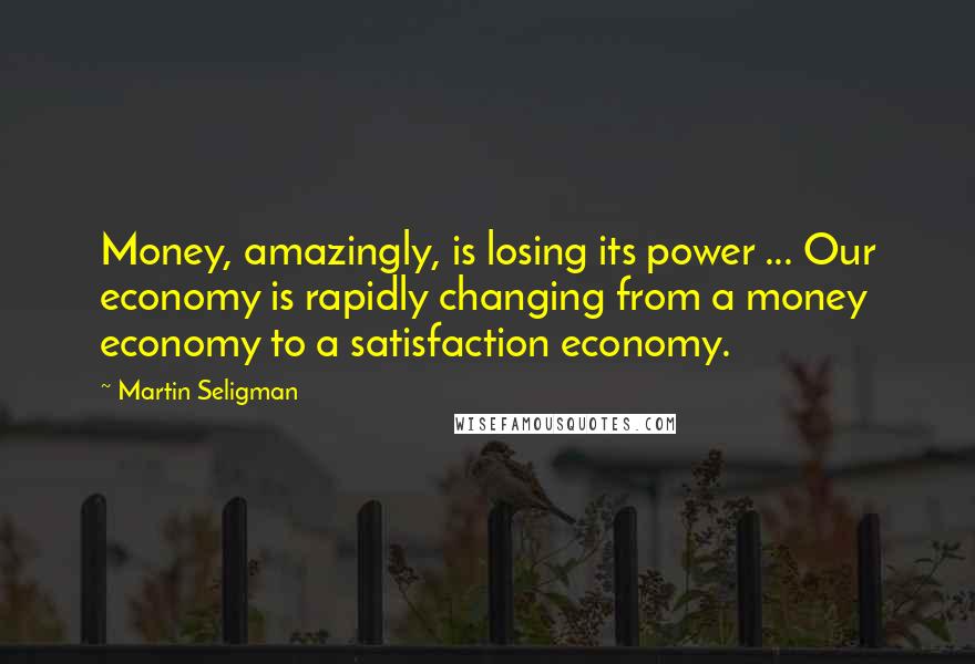 Martin Seligman Quotes: Money, amazingly, is losing its power ... Our economy is rapidly changing from a money economy to a satisfaction economy.