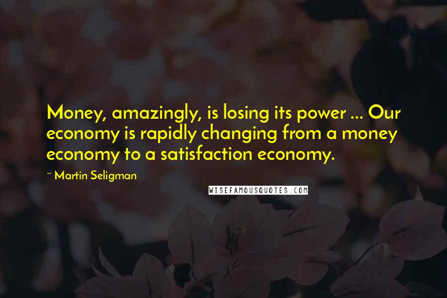 Martin Seligman Quotes: Money, amazingly, is losing its power ... Our economy is rapidly changing from a money economy to a satisfaction economy.