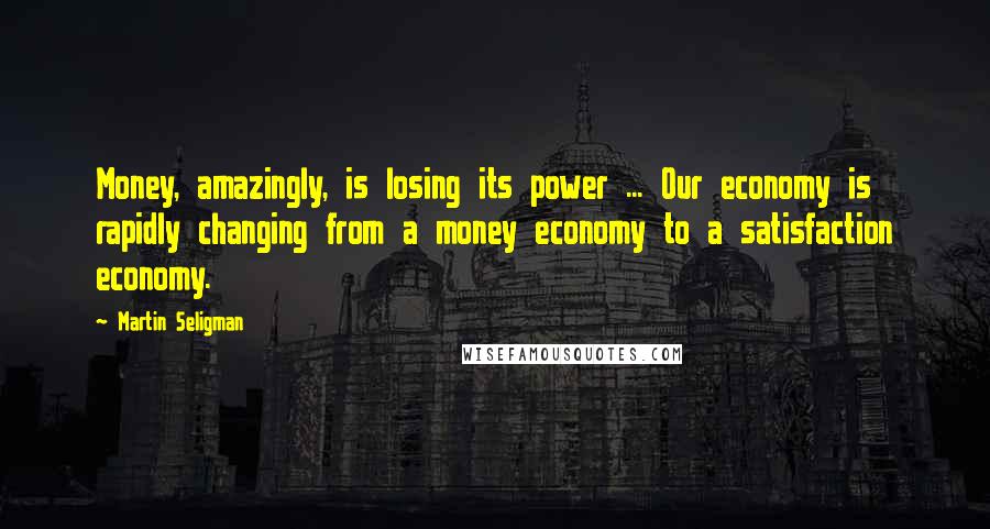 Martin Seligman Quotes: Money, amazingly, is losing its power ... Our economy is rapidly changing from a money economy to a satisfaction economy.