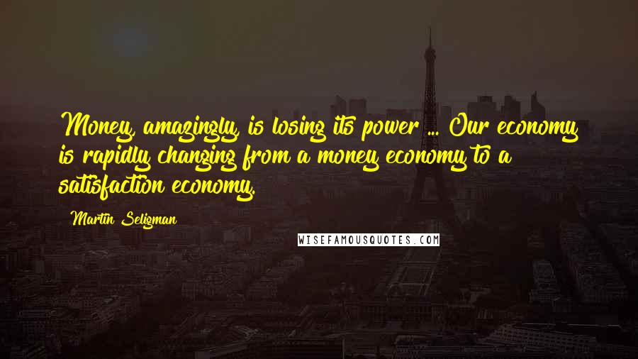 Martin Seligman Quotes: Money, amazingly, is losing its power ... Our economy is rapidly changing from a money economy to a satisfaction economy.
