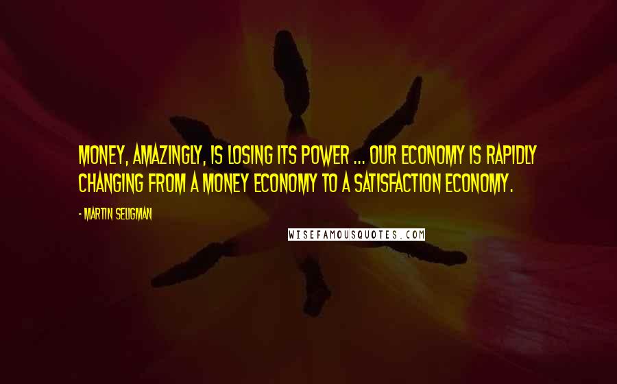 Martin Seligman Quotes: Money, amazingly, is losing its power ... Our economy is rapidly changing from a money economy to a satisfaction economy.