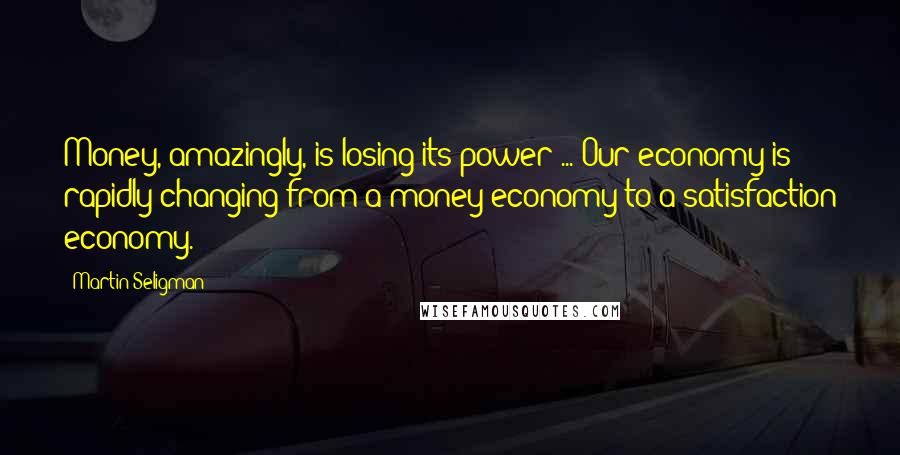 Martin Seligman Quotes: Money, amazingly, is losing its power ... Our economy is rapidly changing from a money economy to a satisfaction economy.