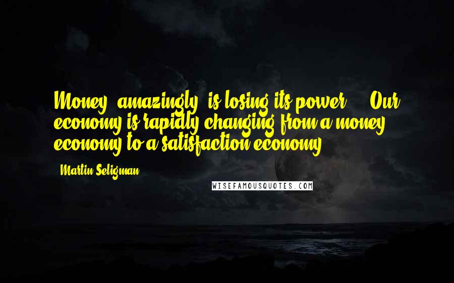 Martin Seligman Quotes: Money, amazingly, is losing its power ... Our economy is rapidly changing from a money economy to a satisfaction economy.