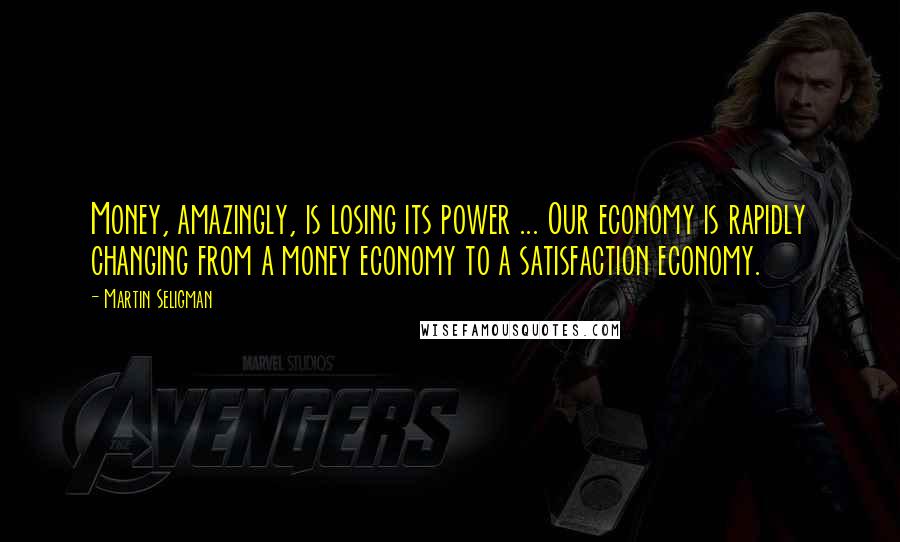 Martin Seligman Quotes: Money, amazingly, is losing its power ... Our economy is rapidly changing from a money economy to a satisfaction economy.
