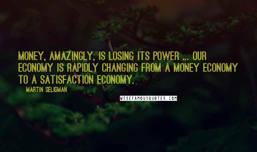 Martin Seligman Quotes: Money, amazingly, is losing its power ... Our economy is rapidly changing from a money economy to a satisfaction economy.