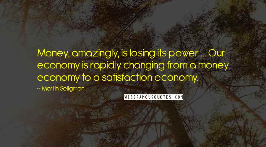 Martin Seligman Quotes: Money, amazingly, is losing its power ... Our economy is rapidly changing from a money economy to a satisfaction economy.