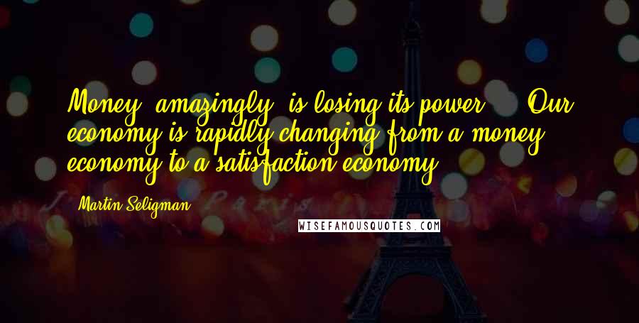 Martin Seligman Quotes: Money, amazingly, is losing its power ... Our economy is rapidly changing from a money economy to a satisfaction economy.