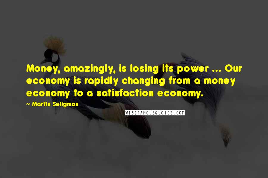 Martin Seligman Quotes: Money, amazingly, is losing its power ... Our economy is rapidly changing from a money economy to a satisfaction economy.