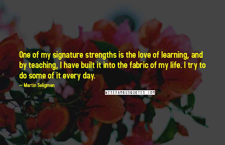 Martin Seligman Quotes: One of my signature strengths is the love of learning, and by teaching, I have built it into the fabric of my life. I try to do some of it every day.