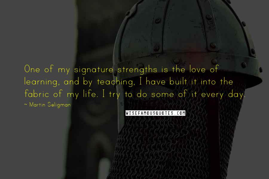 Martin Seligman Quotes: One of my signature strengths is the love of learning, and by teaching, I have built it into the fabric of my life. I try to do some of it every day.