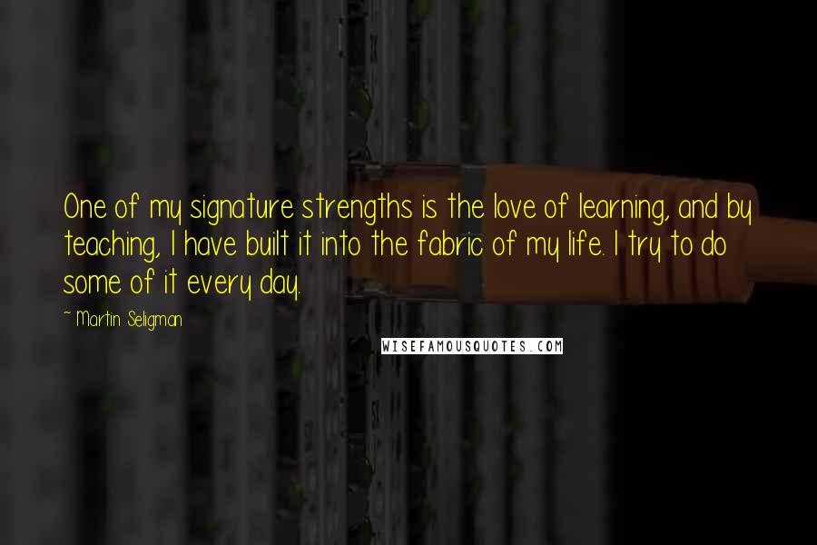 Martin Seligman Quotes: One of my signature strengths is the love of learning, and by teaching, I have built it into the fabric of my life. I try to do some of it every day.