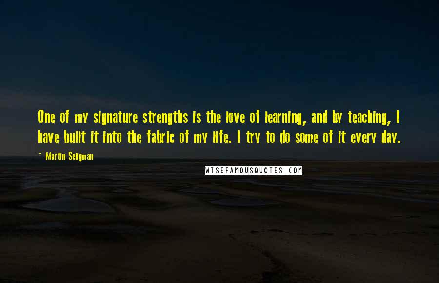 Martin Seligman Quotes: One of my signature strengths is the love of learning, and by teaching, I have built it into the fabric of my life. I try to do some of it every day.
