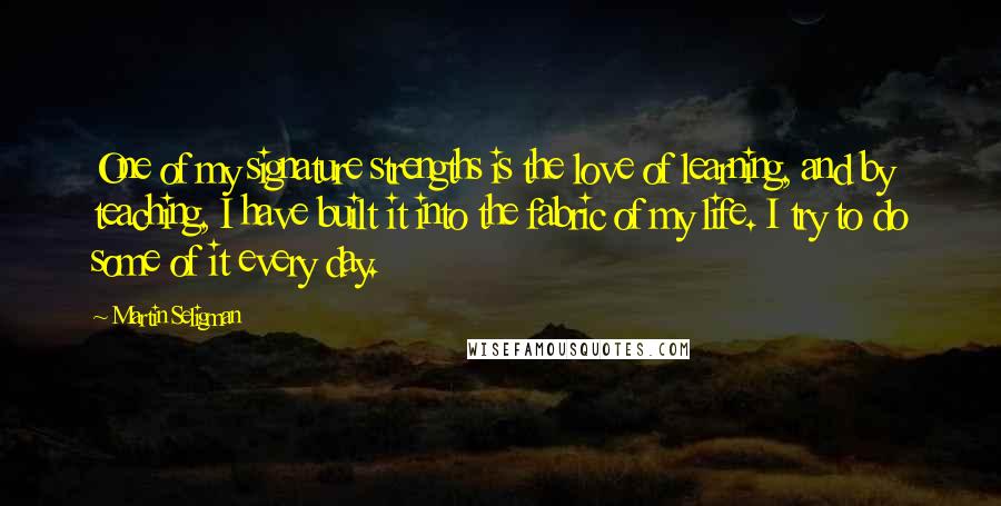 Martin Seligman Quotes: One of my signature strengths is the love of learning, and by teaching, I have built it into the fabric of my life. I try to do some of it every day.