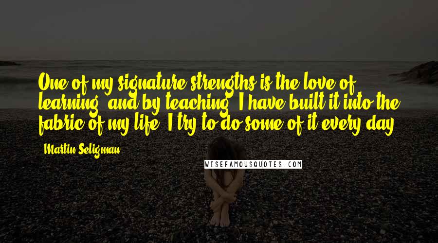 Martin Seligman Quotes: One of my signature strengths is the love of learning, and by teaching, I have built it into the fabric of my life. I try to do some of it every day.