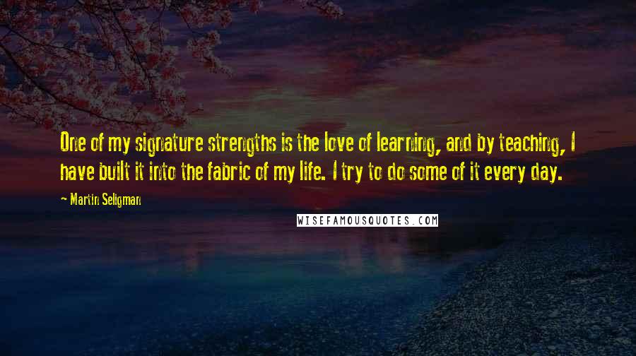 Martin Seligman Quotes: One of my signature strengths is the love of learning, and by teaching, I have built it into the fabric of my life. I try to do some of it every day.