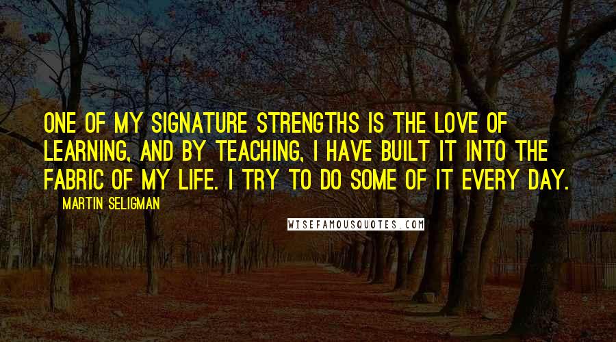 Martin Seligman Quotes: One of my signature strengths is the love of learning, and by teaching, I have built it into the fabric of my life. I try to do some of it every day.