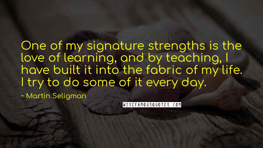 Martin Seligman Quotes: One of my signature strengths is the love of learning, and by teaching, I have built it into the fabric of my life. I try to do some of it every day.