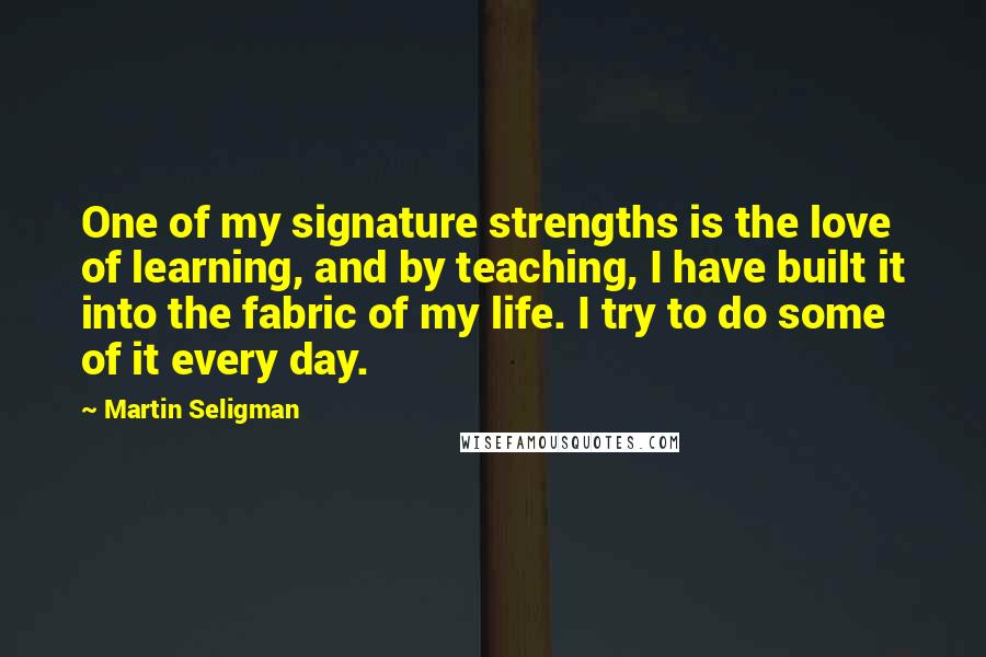 Martin Seligman Quotes: One of my signature strengths is the love of learning, and by teaching, I have built it into the fabric of my life. I try to do some of it every day.