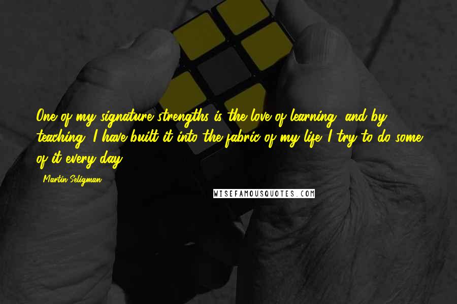 Martin Seligman Quotes: One of my signature strengths is the love of learning, and by teaching, I have built it into the fabric of my life. I try to do some of it every day.
