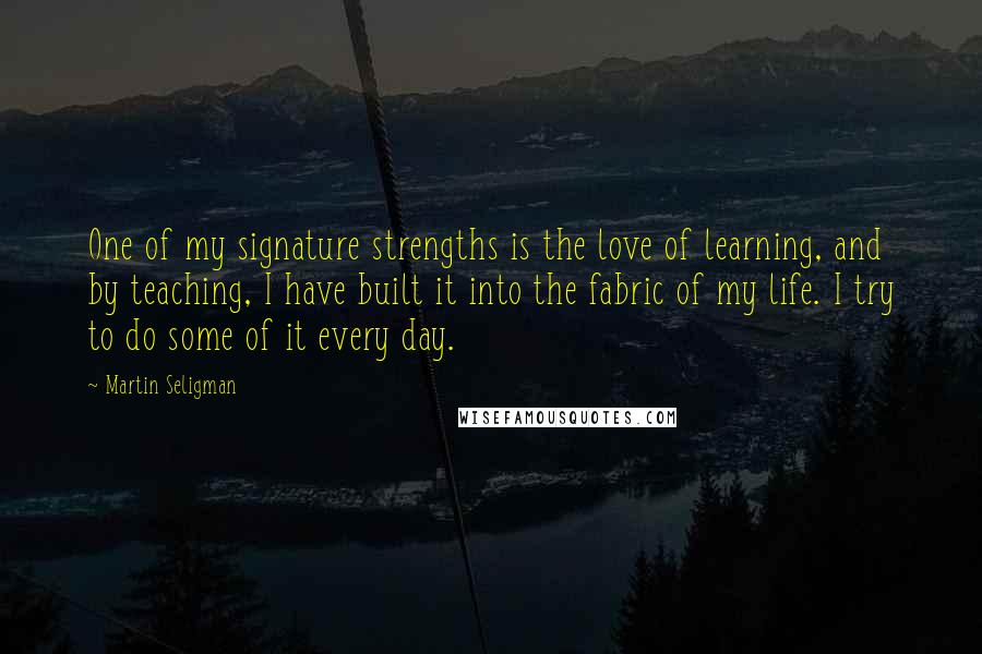 Martin Seligman Quotes: One of my signature strengths is the love of learning, and by teaching, I have built it into the fabric of my life. I try to do some of it every day.
