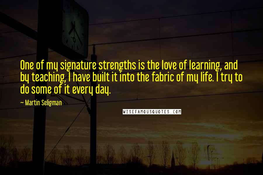 Martin Seligman Quotes: One of my signature strengths is the love of learning, and by teaching, I have built it into the fabric of my life. I try to do some of it every day.