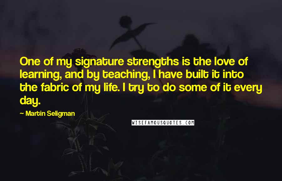 Martin Seligman Quotes: One of my signature strengths is the love of learning, and by teaching, I have built it into the fabric of my life. I try to do some of it every day.