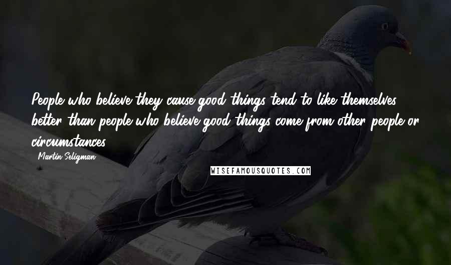 Martin Seligman Quotes: People who believe they cause good things tend to like themselves better than people who believe good things come from other people or circumstances.