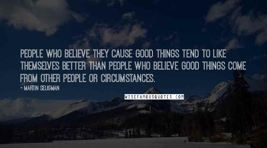 Martin Seligman Quotes: People who believe they cause good things tend to like themselves better than people who believe good things come from other people or circumstances.