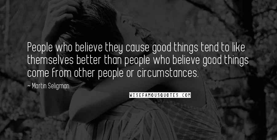 Martin Seligman Quotes: People who believe they cause good things tend to like themselves better than people who believe good things come from other people or circumstances.