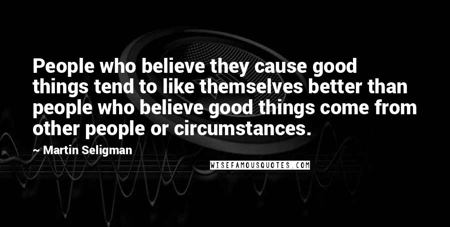 Martin Seligman Quotes: People who believe they cause good things tend to like themselves better than people who believe good things come from other people or circumstances.