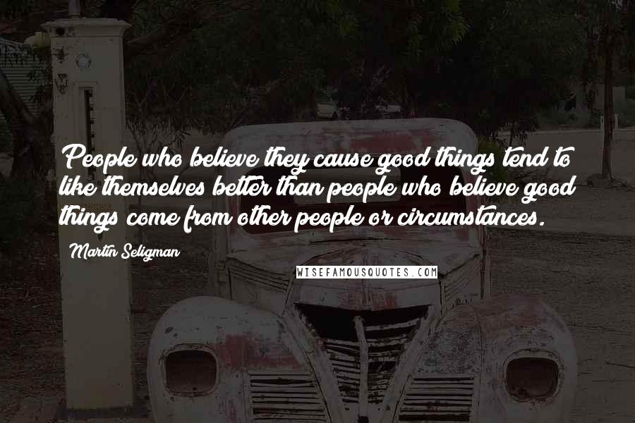 Martin Seligman Quotes: People who believe they cause good things tend to like themselves better than people who believe good things come from other people or circumstances.