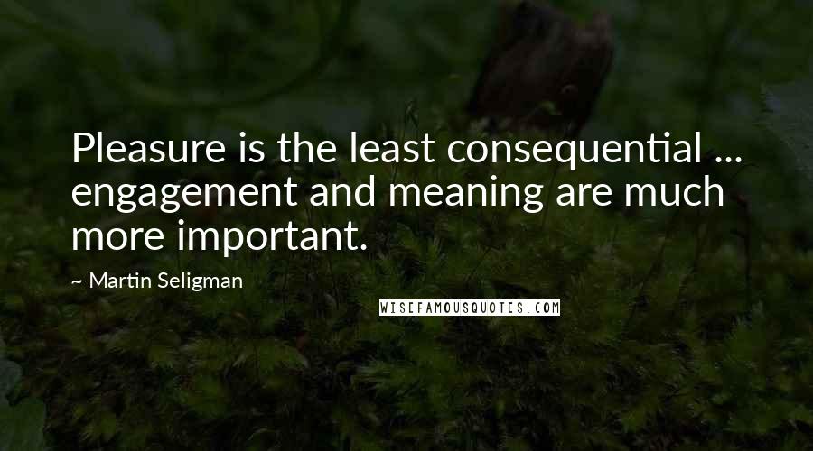 Martin Seligman Quotes: Pleasure is the least consequential ... engagement and meaning are much more important.